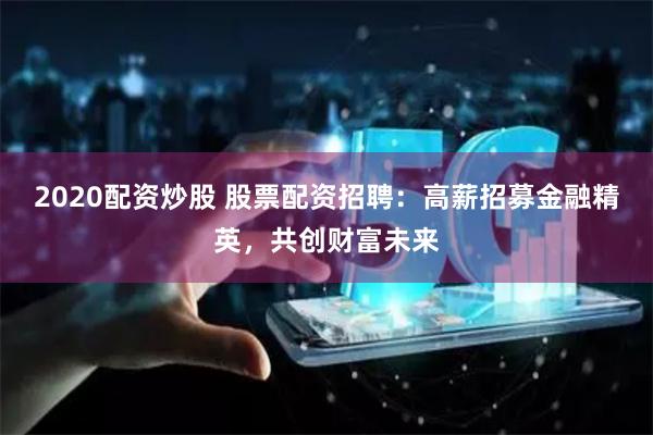 2020配资炒股 股票配资招聘：高薪招募金融精英，共创财富未来