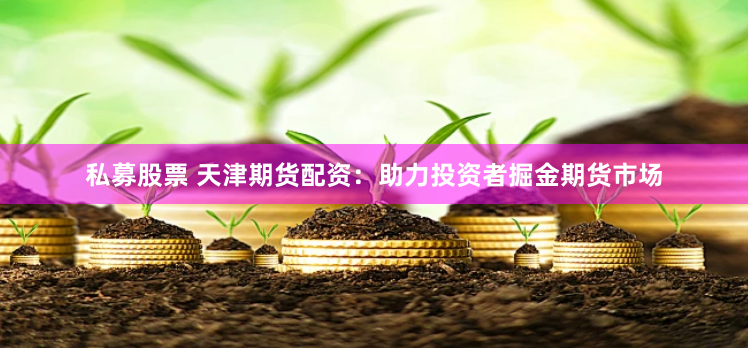 私募股票 天津期货配资：助力投资者掘金期货市场