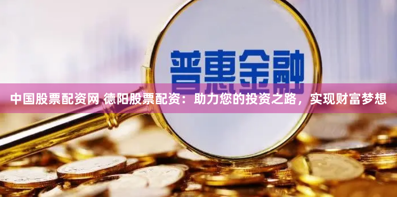 中国股票配资网 德阳股票配资：助力您的投资之路，实现财富梦想