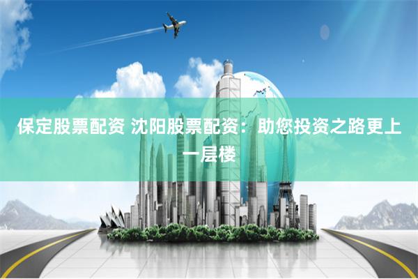 保定股票配资 沈阳股票配资：助您投资之路更上一层楼
