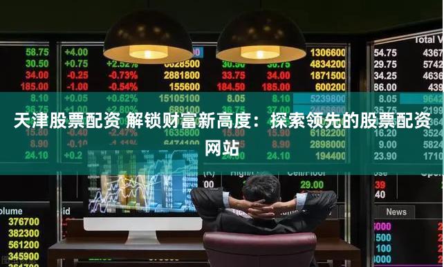 天津股票配资 解锁财富新高度：探索领先的股票配资网站