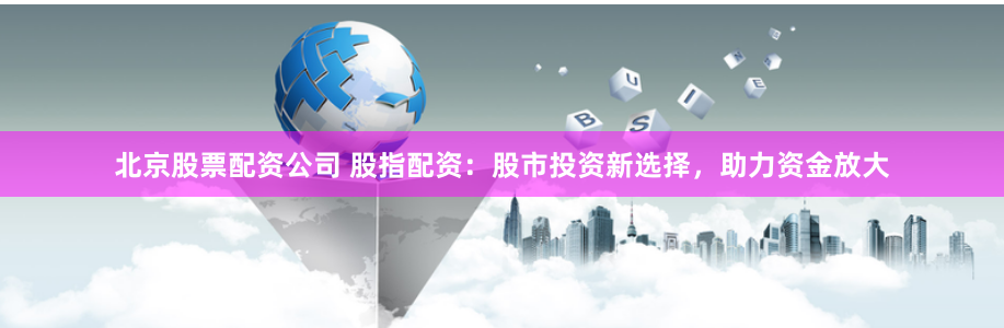 北京股票配资公司 股指配资：股市投资新选择，助力资金放大
