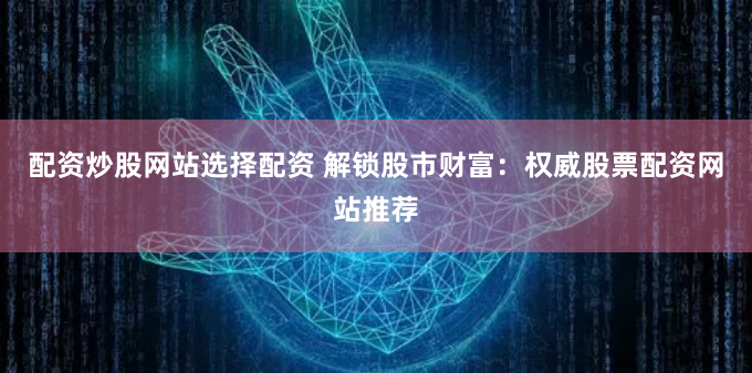 配资炒股网站选择配资 解锁股市财富：权威股票配资网站推荐